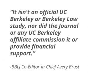 "It isn't an official UC Berkeley or Berkeley Law study, nor did the Journal or any UC Berkeley affiliate commission it or provide financial support." - BBLJ Co-Editor-in-Chief Avery Brust